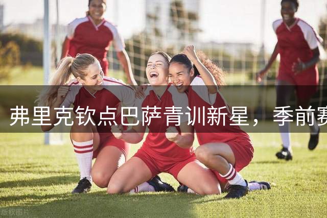 弗里克钦点巴萨青训新星，季前赛表现成关键筹码