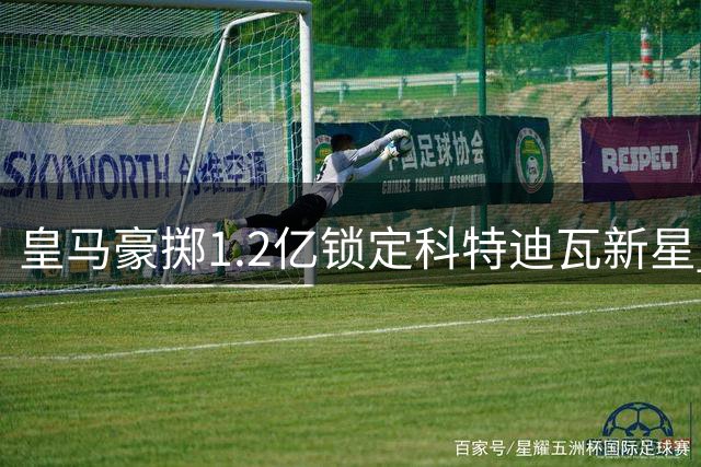 皇马豪掷1.2亿锁定科特迪瓦新星 再现"贝林厄姆神话